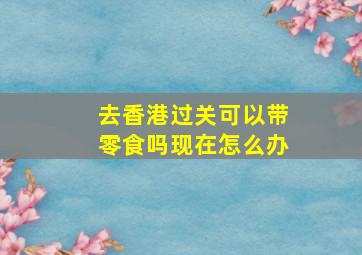 去香港过关可以带零食吗现在怎么办