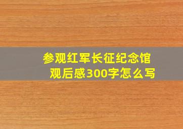 参观红军长征纪念馆观后感300字怎么写