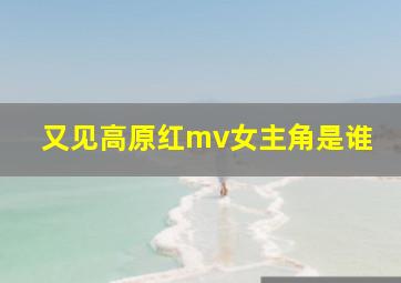 又见高原红mv女主角是谁