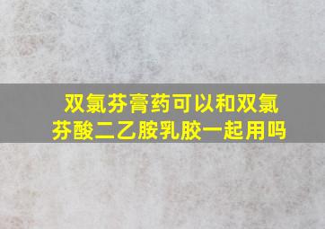 双氯芬膏药可以和双氯芬酸二乙胺乳胶一起用吗