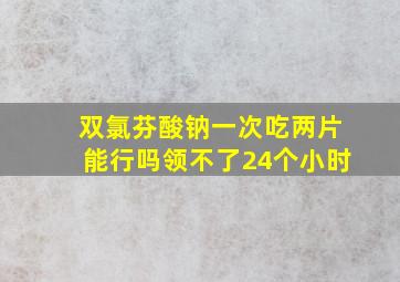 双氯芬酸钠一次吃两片能行吗领不了24个小时