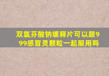 双氯芬酸钠缓释片可以跟999感冒灵颗粒一起服用吗