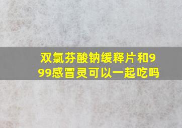 双氯芬酸钠缓释片和999感冒灵可以一起吃吗