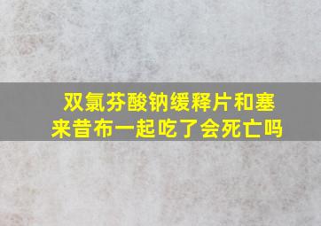 双氯芬酸钠缓释片和塞来昔布一起吃了会死亡吗