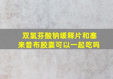 双氯芬酸钠缓释片和塞来昔布胶囊可以一起吃吗