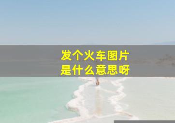 发个火车图片是什么意思呀