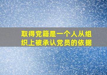 取得党籍是一个人从组织上被承认党员的依据