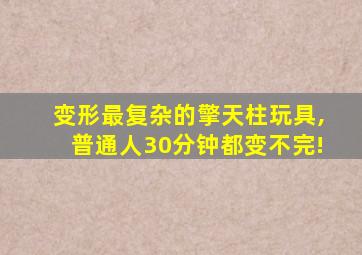 变形最复杂的擎天柱玩具,普通人30分钟都变不完!