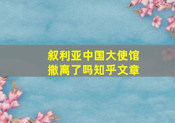 叙利亚中国大使馆撤离了吗知乎文章