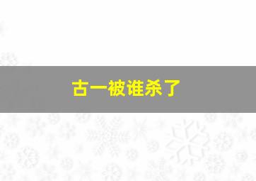 古一被谁杀了