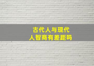 古代人与现代人智商有差距吗