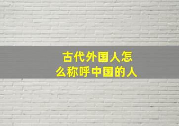 古代外国人怎么称呼中国的人