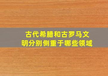 古代希腊和古罗马文明分别侧重于哪些领域