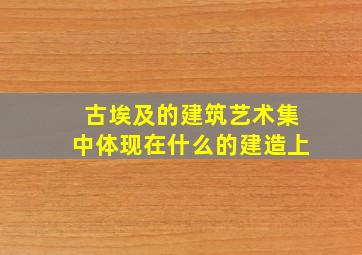 古埃及的建筑艺术集中体现在什么的建造上