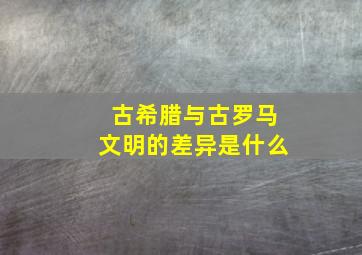 古希腊与古罗马文明的差异是什么