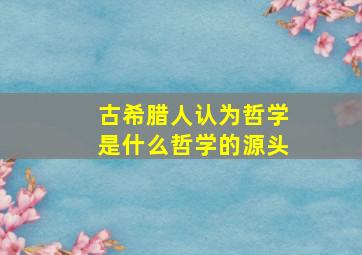 古希腊人认为哲学是什么哲学的源头