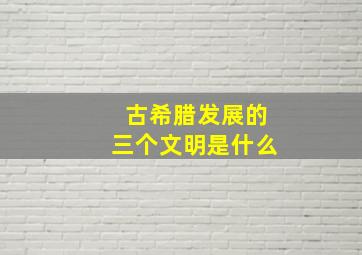 古希腊发展的三个文明是什么