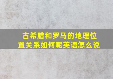 古希腊和罗马的地理位置关系如何呢英语怎么说