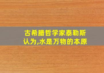 古希腊哲学家泰勒斯认为,水是万物的本原