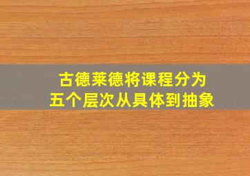 古德莱德将课程分为五个层次从具体到抽象