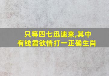 只等四七迅速来,其中有钱君欲情打一正确生肖