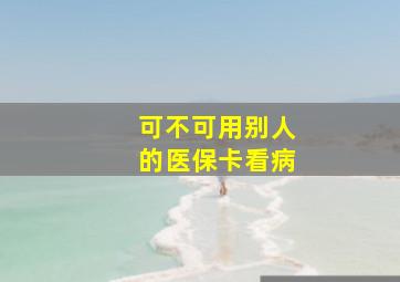 可不可用别人的医保卡看病