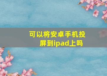 可以将安卓手机投屏到ipad上吗