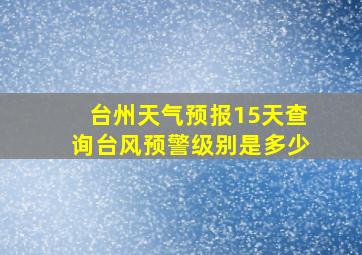 台州天气预报15天查询台风预警级别是多少