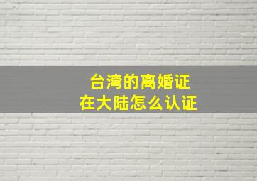 台湾的离婚证在大陆怎么认证