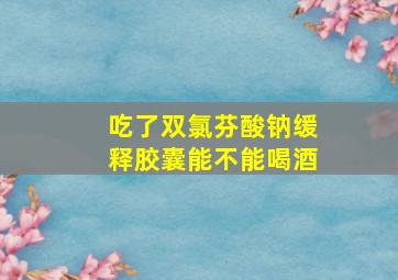 吃了双氯芬酸钠缓释胶囊能不能喝酒