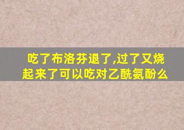 吃了布洛芬退了,过了又烧起来了可以吃对乙酰氨酚么