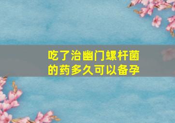 吃了治幽门螺杆菌的药多久可以备孕