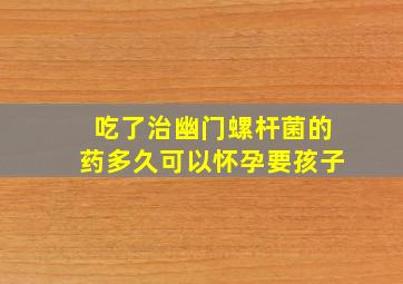 吃了治幽门螺杆菌的药多久可以怀孕要孩子