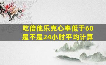 吃倍他乐克心率低于60是不是24小时平均计算