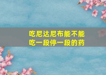 吃尼达尼布能不能吃一段停一段的药