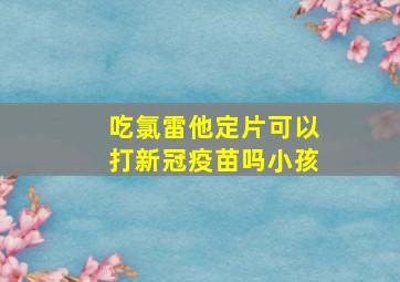 吃氯雷他定片可以打新冠疫苗吗小孩