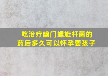 吃治疗幽门螺旋杆菌的药后多久可以怀孕要孩子