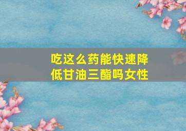 吃这么药能快速降低甘油三酯吗女性