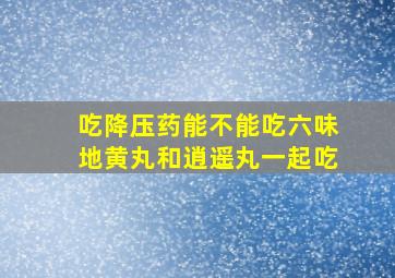 吃降压药能不能吃六味地黄丸和逍遥丸一起吃