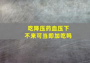 吃降压药血压下不来可当即加吃吗