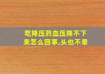 吃降压药血压降不下来怎么回事,头也不晕