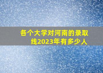 各个大学对河南的录取线2023年有多少人