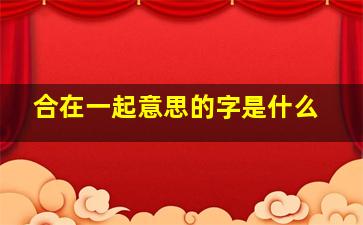 合在一起意思的字是什么