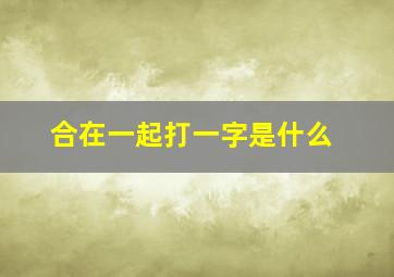 合在一起打一字是什么