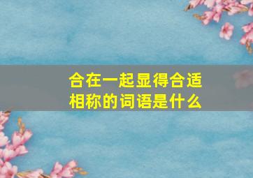 合在一起显得合适相称的词语是什么