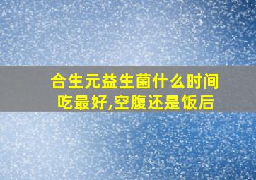 合生元益生菌什么时间吃最好,空腹还是饭后