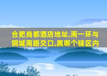 合肥尚都酒店地址,南一环与铜城南路交口,属哪个辖区内