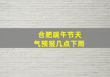 合肥端午节天气预报几点下雨