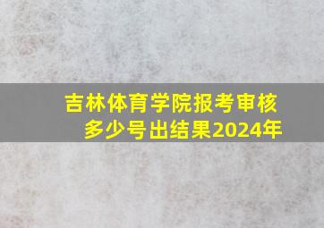 吉林体育学院报考审核多少号出结果2024年