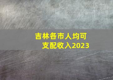 吉林各市人均可支配收入2023